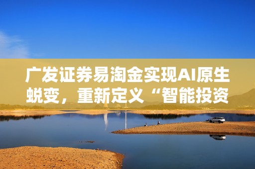 广发证券易淘金实现AI原生蜕变，重新定义“智能投资伙伴”