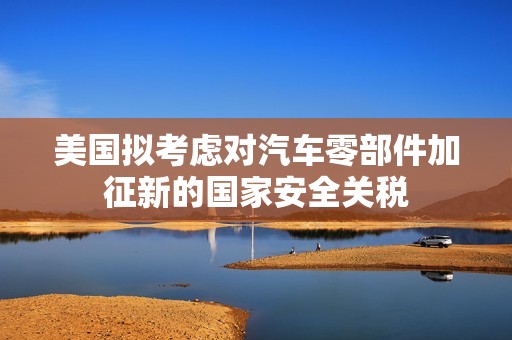 美国拟考虑对汽车零部件加征新的国家安全关税