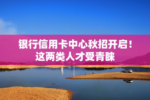 银行信用卡中心秋招开启！这两类人才受青睐