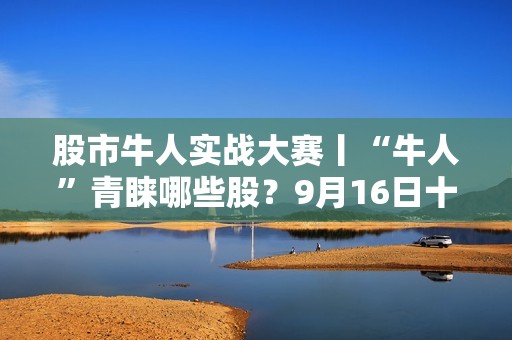 股市牛人实战大赛丨“牛人”青睐哪些股？9月16日十大买入个股榜、十大买入金额个股榜出炉
