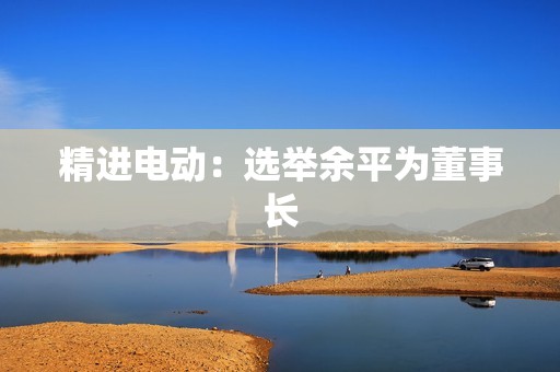 精进电动：选举余平为董事长