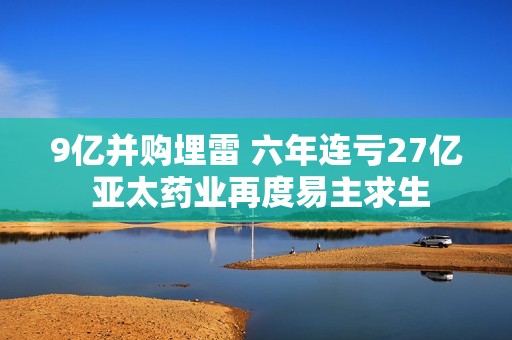9亿并购埋雷 六年连亏27亿 亚太药业再度易主求生