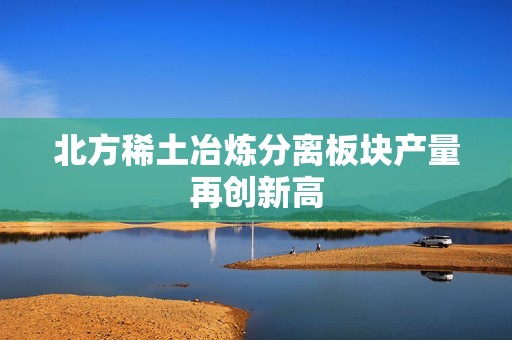 北方稀土冶炼分离板块产量再创新高