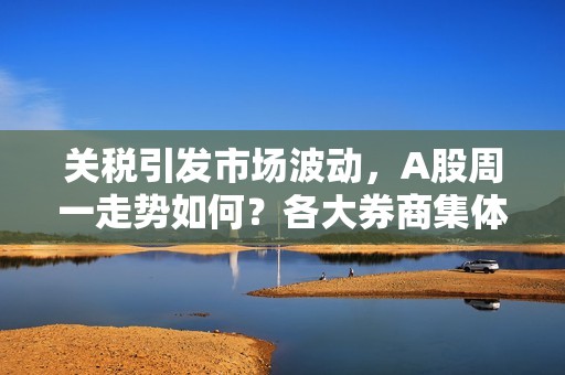 关税引发市场波动，A股周一走势如何？各大券商集体解读！不会成为市场拐点性事件，A股向上趋势不变