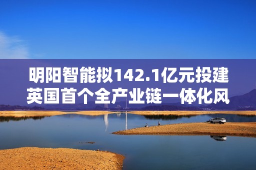 明阳智能拟142.1亿元投建英国首个全产业链一体化风电机组制造基地