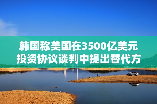韩国称美国在3500亿美元投资协议谈判中提出替代方案