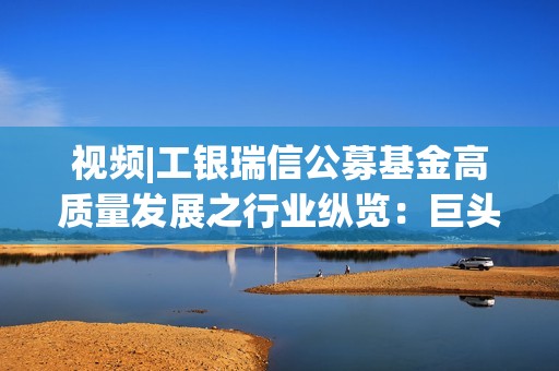 视频|工银瑞信公募基金高质量发展之行业纵览：巨头竞逐AI应用，如何借港股把握价值重估机遇？