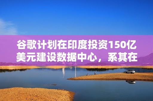 谷歌计划在印度投资150亿美元建设数据中心，系其在印最大投资