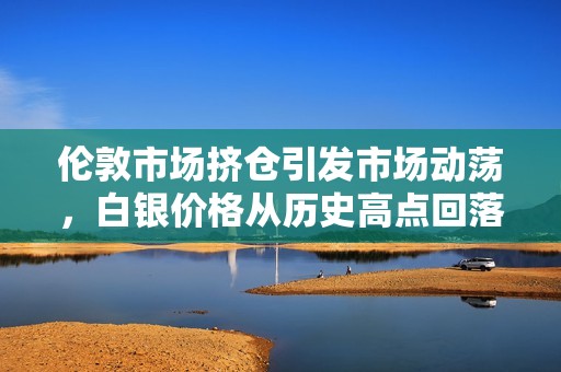 伦敦市场挤仓引发市场动荡，白银价格从历史高点回落