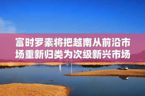 富时罗素将把越南从前沿市场重新归类为次级新兴市场