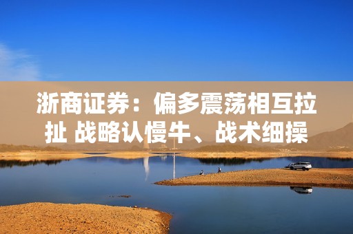 浙商证券：偏多震荡相互拉扯 战略认慢牛、战术细操作