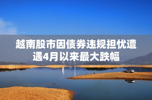 越南股市因债券违规担忧遭遇4月以来最大跌幅