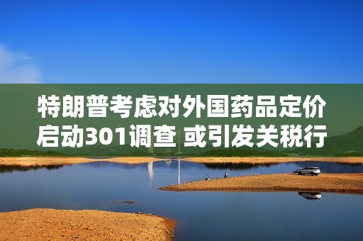 特朗普考虑对外国药品定价启动301调查 或引发关税行动
