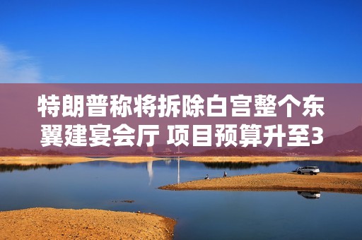 特朗普称将拆除白宫整个东翼建宴会厅 项目预算升至3亿美元