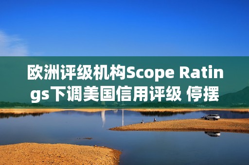 欧洲评级机构Scope Ratings下调美国信用评级 停摆僵局持续逾三周 欧洲评级机构Scope Ratings下调美国信用评级 停摆僵局持续逾三周
