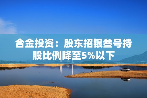 合金投资：股东招银叁号持股比例降至5%以下