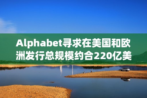 Alphabet寻求在美国和欧洲发行总规模约合220亿美元的债券