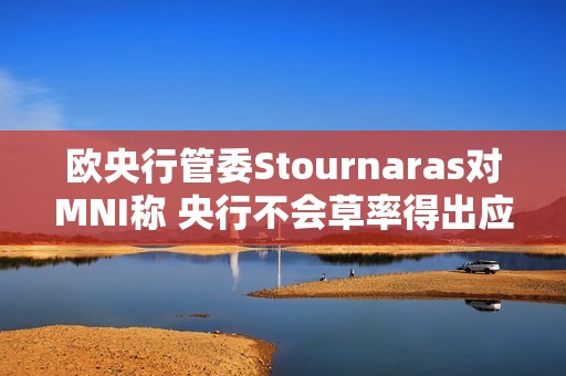 欧央行管委Stournaras对MNI称 央行不会草率得出应在下次会议降息结论