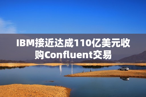 IBM接近达成110亿美元收购Confluent交易