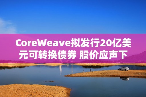 CoreWeave拟发行20亿美元可转换债券 股价应声下跌