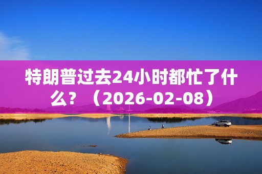 特朗普过去24小时都忙了什么？（2026-02-08）