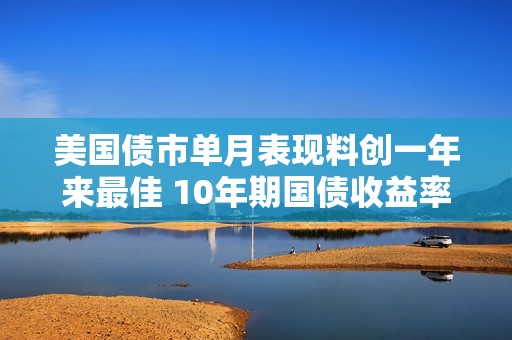 美国债市单月表现料创一年来最佳 10年期国债收益率跌破4%