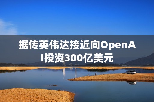 据传英伟达接近向OpenAI投资300亿美元