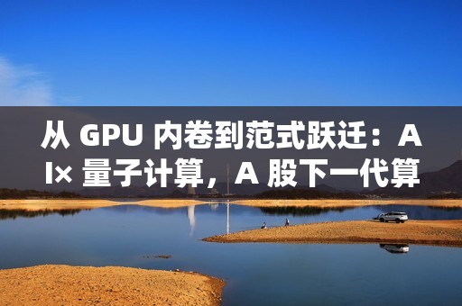 从 GPU 内卷到范式跃迁：AI× 量子计算，A 股下一代算力革命投资全景